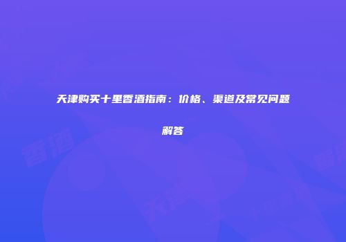 天津购买十里香酒指南：价格、渠道及常见问题解答