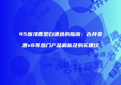 45度浓香型白酒选购指南：古井贡酒v6等热门产品解析及购买建议