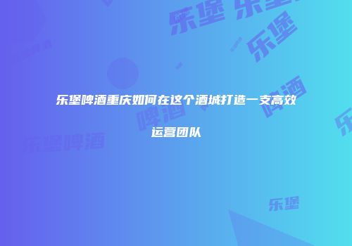 乐堡啤酒重庆如何在这个酒城打造一支高效运营团队