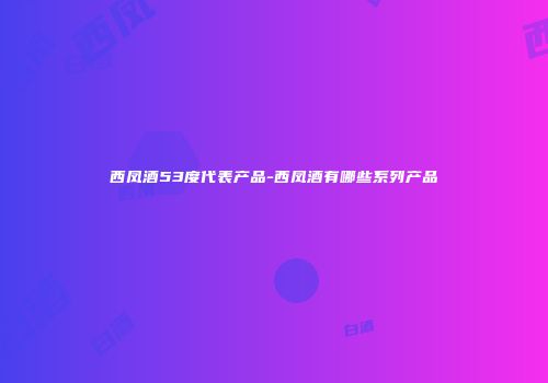 西凤酒53度代表产品-西凤酒有哪些系列产品