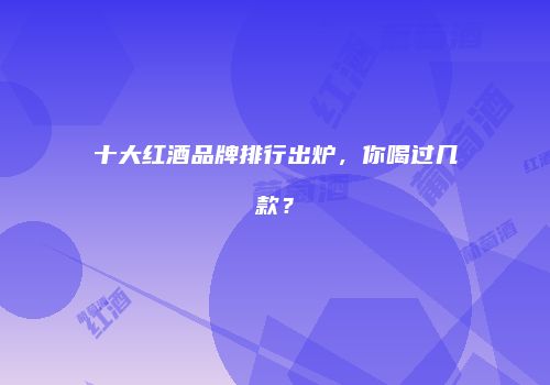 十大红酒品牌排行出炉，你喝过几款？
