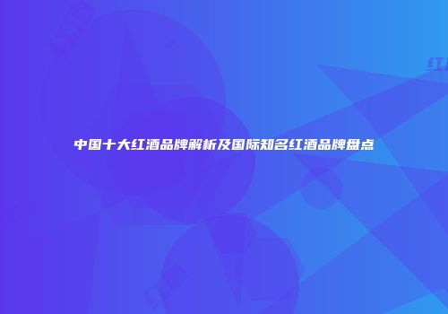 中国十大红酒品牌解析及国际知名红酒品牌盘点