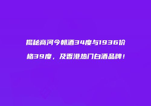 揭秘商河今朝酒34度与1936价格39度，及香港热门白酒品牌！