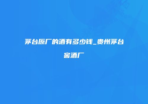 茅台原厂的酒有多少钱_贵州茅台窖酒厂