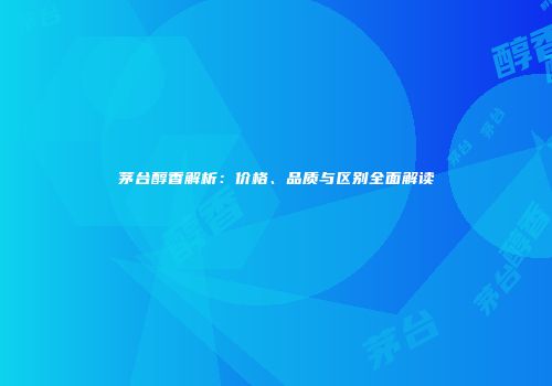茅台醇香解析：价格、品质与区别全面解读