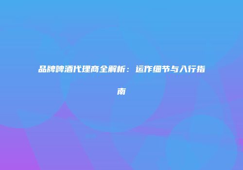 品牌啤酒代理商全解析：运作细节与入行指南