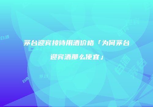 茅台迎宾接待用酒价格「为何茅台迎宾酒那么便宜」