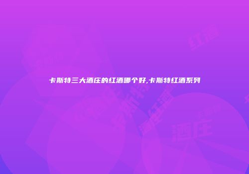 卡斯特三大酒庄的红酒哪个好,卡斯特红酒系列