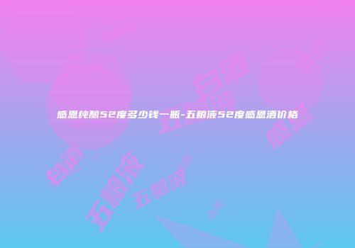 感恩纯酿52度多少钱一瓶-五粮液52度感恩酒价格