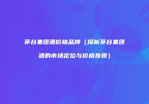 茅台集团酒价格品牌（探析茅台集团酒的市场定位与价格步骤）