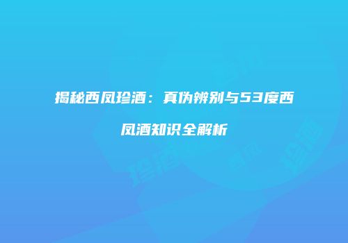揭秘西凤珍酒：真伪辨别与53度西凤酒知识全解析