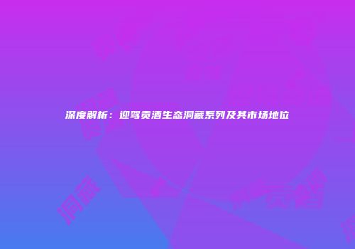 深度解析：迎驾贡酒生态洞藏系列及其市场地位