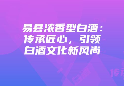 易县浓香型白酒：传承匠心，引领白酒文化新风尚
