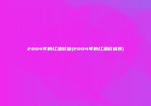 2004年的红酒价值(2004年的红酒价格表)