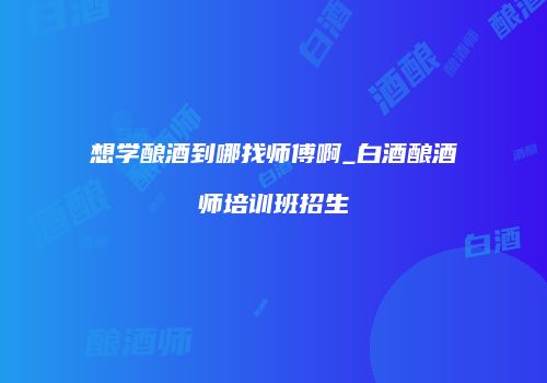 想学酿酒到哪找师傅啊_白酒酿酒师培训班招生