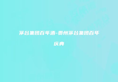 茅台集团百年酒-贵州茅台集团百年庆典