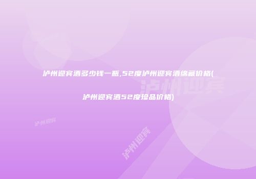 泸州迎宾酒多少钱一瓶,52度泸州迎宾酒绵藏价格(泸州迎宾酒52度珍品价格)