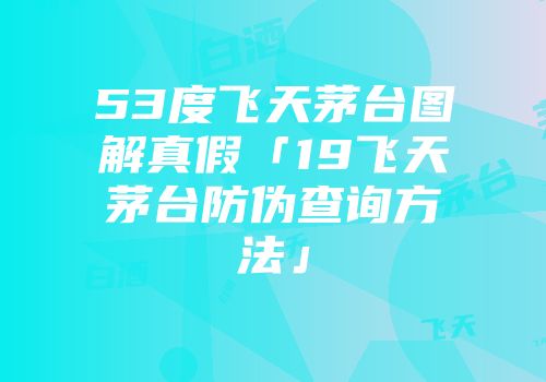 53度飞天茅台图解真假「19飞天茅台防伪查询方法」