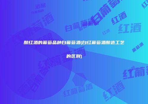 酿红酒的葡萄品种白葡萄酒(白红葡萄酒酿造工艺的区别)