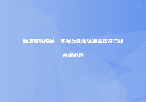 啤酒风味探秘：亚洲与欧洲啤酒差异及多样类型解析