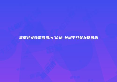 窖藏蛇龙珠葡萄酒14°价格-长城干红蛇龙珠价格