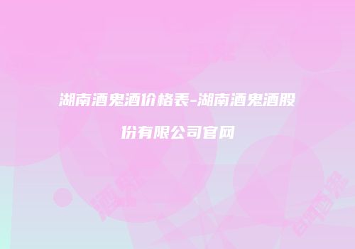 湖南酒鬼酒价格表-湖南酒鬼酒股份有限公司官网