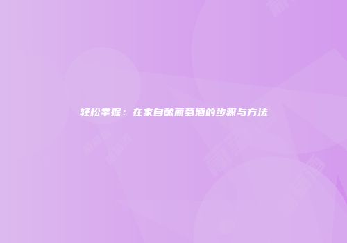 轻松掌握：在家自酿葡萄酒的步骤与方法