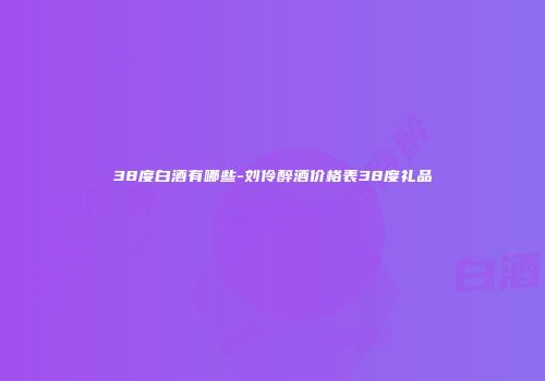 38度白酒有哪些-刘伶醉酒价格表38度礼品