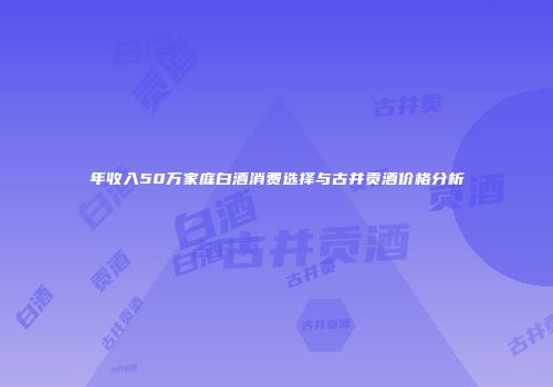 年收入50万家庭白酒消费选择与古井贡酒价格分析