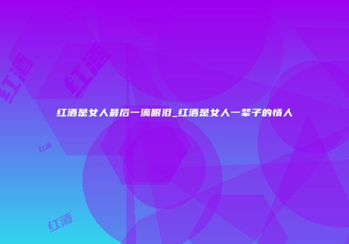 红酒是女人最后一滴眼泪_红酒是女人一辈子的情人