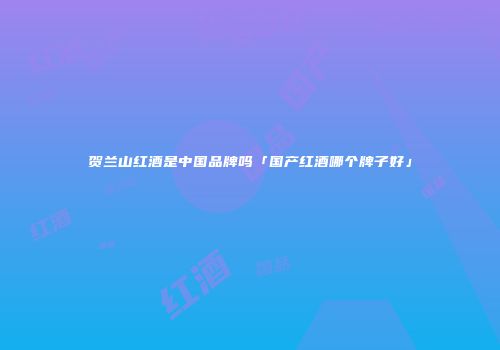 贺兰山红酒是中国品牌吗「国产红酒哪个牌子好」