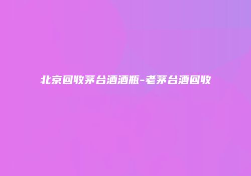 北京回收茅台酒酒瓶-老茅台酒回收