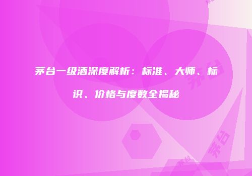 茅台一级酒深度解析：标准、大师、标识、价格与度数全揭秘