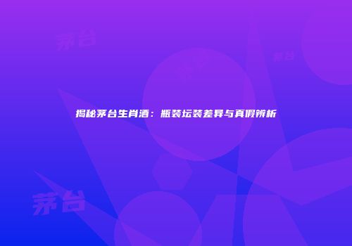 揭秘茅台生肖酒：瓶装坛装差异与真假辨析