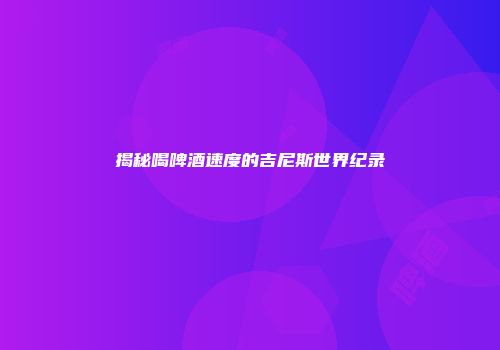 揭秘喝啤酒速度的吉尼斯世界纪录