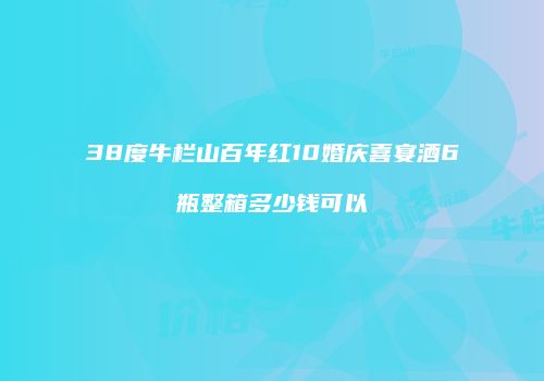 38度牛栏山百年红10婚庆喜宴酒6瓶整箱多少钱可以
