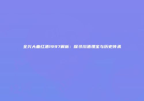 全兴大曲红酒1997解析：探寻川酒瑰宝与历史传承