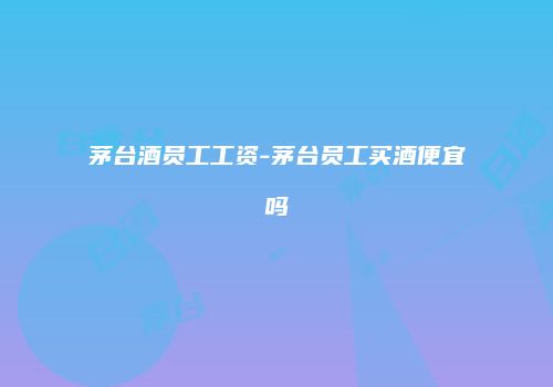 茅台酒员工工资-茅台员工买酒便宜吗