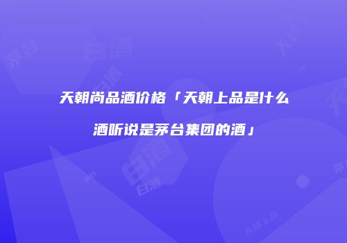 天朝尚品酒价格「天朝上品是什么酒听说是茅台集团的酒」