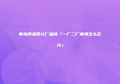 青岛啤酒各分厂编码「一厂二厂青啤怎么区分」