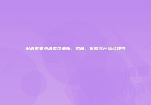 汾酒国宴酒清香型解析：风味、价格与产品多样性