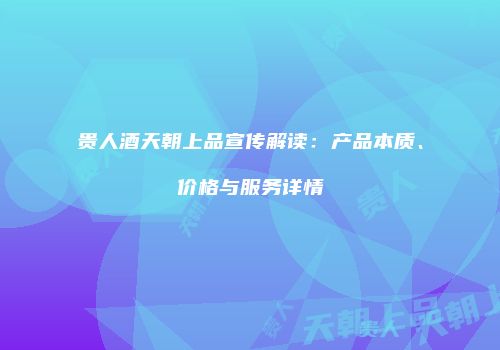 贵人酒天朝上品宣传解读：产品本质、价格与服务详情