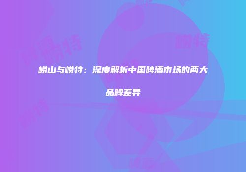崂山与崂特：深度解析中国啤酒市场的两大品牌差异