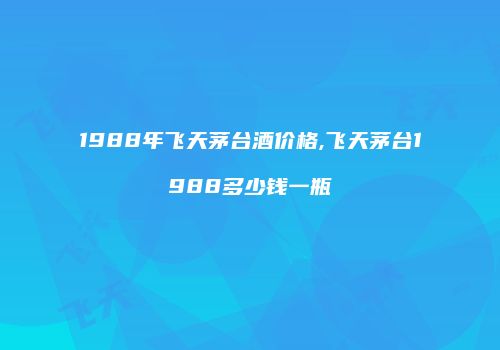 1988年飞天茅台酒价格,飞天茅台1988多少钱一瓶