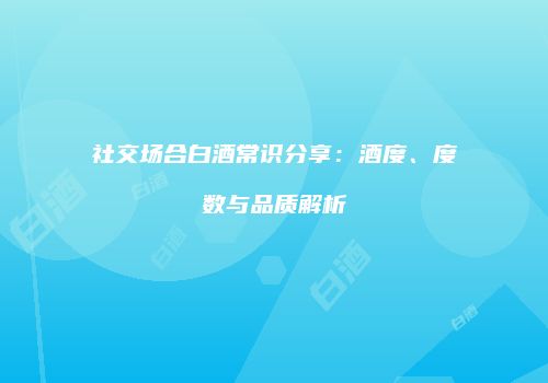 社交场合白酒常识分享：酒度、度数与品质解析
