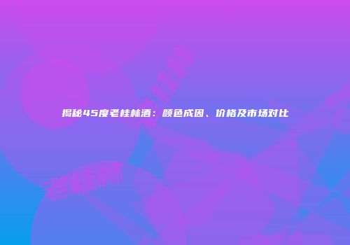 揭秘45度老桂林酒：颜色成因、价格及市场对比