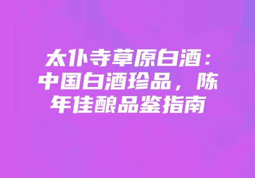 太仆寺草原白酒：中国白酒珍品，陈年佳酿品鉴指南