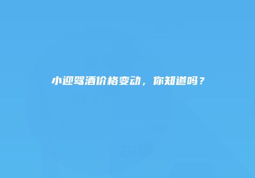 小迎驾酒价格变动，你知道吗？
