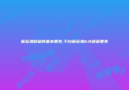 葡萄酒储藏的基本要素,干白葡萄酒6大储藏要素
