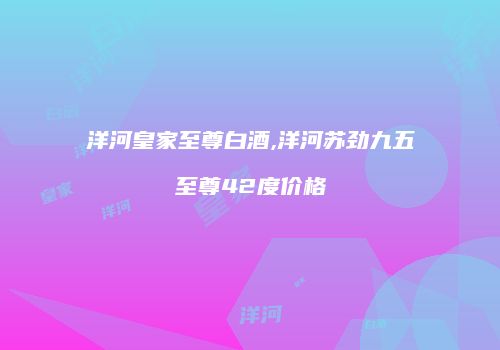 洋河皇家至尊白酒,洋河苏劲九五至尊42度价格